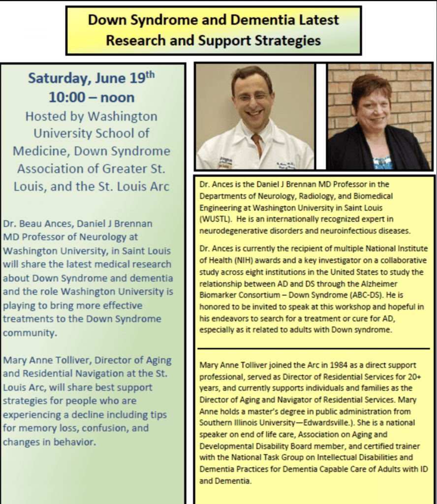 Down syndrome and Dementia Latest Research and Support Strategies.
Saturday, June 19th 10am-12pm. Hosted by Washington University School of Medicine, Down syndrome Association of Greater St. Louis and St. Louis Arc. 
Dr. Beau Ances, Daniel J Brennon MD Professor of Neurology at Washington University in St. Louis will share the lates medical research about Down syndrome and Dementia and the role Washington University is playing to bring more effective treatments to the Down syndrome community. 
Mary Anne Tolliver, Director of Aging and Residential Navigation at the St. Louis Arc will share best support strategies for people who are experiencing a decline including tips for memory loss,  confusion and changes in behavior. 
Dr. Ances is the Daniel J Brennon MD Professor in the Departments of Neurology, Radiology and Biomedical Engineering at Washington University in St. Louis (WUSTL). He is an internationally recognized expert in neurodegerative disorders and neuroinfectious diseases. Dr. Ances is currently the recipient of multiple National Institues of Health (NIH) awards and a key investigator on a collaborative study across eight institutions in the United States to study the relationship between AD and DS through the Alzheimer Biomarker Consortium - Down Syndrome (ABC-DS). He is honored to be invited to speak at this workshop and hopeful in his endeavors to search for a treatment or cure for AD, especially as it is related to adults with Down syndrome. 
Mary Anne Tolliver joined the Arc in 1984 as a direct support professional, served as Director of Residential Services for 20+ years, and currently supports individuals and families as the Director of Aging and Navigator of Residential Services. Mary Anne holds a Master's degree in Public Administration from Southern Illinois University - Edwardsville. She is a national speaker on end of life care, Association on Aging and Developmental Disability Board member, and a certified trainer with the National Task Group on Intellectual Disabilities and Dementia Practices for Dementia Capable Care of Adults with ID and Dementia. 